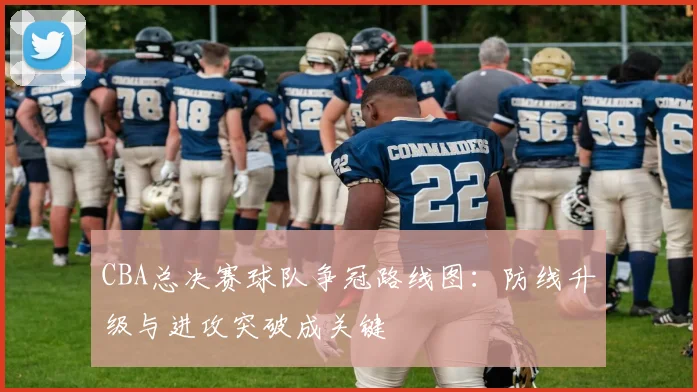 CBA总决赛球队争冠路线图：防线升级与进攻突破成关键