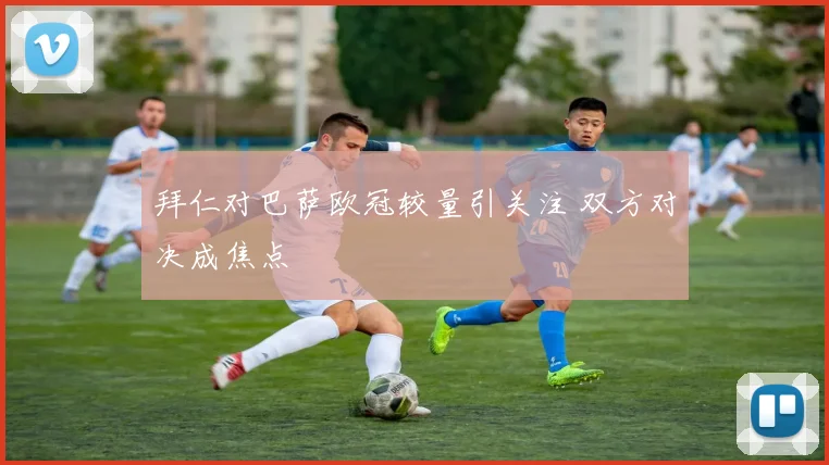 拜仁对巴萨欧冠较量引关注 双方对决成焦点