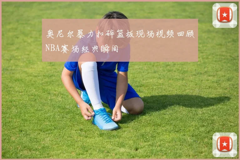 奥尼尔暴力扣碎篮板现场视频回顾NBA赛场经典瞬间