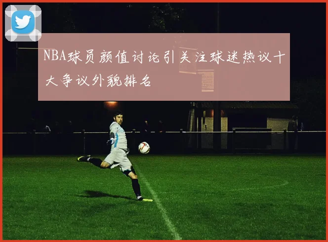 NBA球员颜值讨论引关注球迷热议十大争议外貌排名